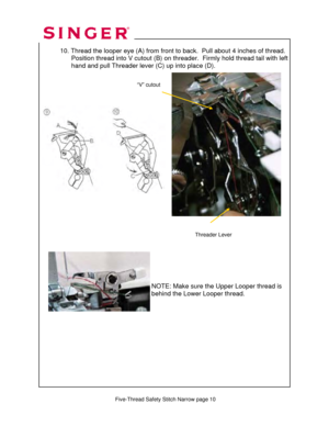 Page 243 
   
 Five-Thread Safety Stitch Narrow page 10  
 10. Thread the looper eye (A)  from front to back.  Pull about 4 inches of thread. 
                 Position thread into V cutout (B) on thr eader.  Firmly hold thread tail with left   
                  hand and pull Threader lever (C) up into place (D).  
 
 
 
 
   
 
 
 
 
 
 
 
 
 
 
 
 
 
 
  
 
     
 
 
 
 
 
 
NOTE: Make sure the Upper Looper thread is 
behind the Lower Looper thread. 
Threader Lever 
“V” cutout   