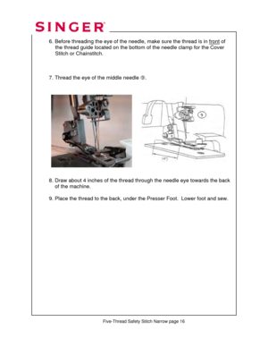 Page 249 
  
  6. Before threading the eye of the needle, make sure the thread is in front of  
               the thread guide located on the bottom  of the needle clamp for the Cover  
                Stitch or Chainstitch. 
 
 
 
  7. Thread the eye of the middle needle  k. 
 
  
 
 
 
 
 
 
 
 
 
 
  
 
 
 
  8. Draw about 4 inches of the thr ead through the needle eye towards the back 
      of the machine.  
  
      9. Place the thread to  the back, under the Presser F oot.  Lower foot and sew....