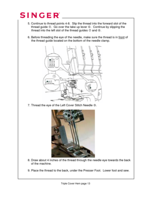 Page 290 
   
   
   
  
 
  5. Continue to thread point s 4-8.  Slip the thread into the forward slot of the  
      thread guide  g.  Go over the take up lever  h.  Continue by slipping the  
               thread into the left sl ot of the thread guides i and j .  
 
  6. Before threading the eye of the needle,  make sure the thread is in front
 of  
               the thread guide located on the  bottom of the needle clamp. 
 
 
 
 
 
 
 
 
 
 
 
 
 
    
 
 
 
 
  7. Thread the eye of the Left Cover Stitch...