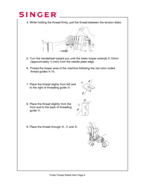 Page 301 
   
  
 4. While holding the thread firmly, pu ll the thread between the tension disks. 
 
 
  
 
 
 
 
 
 
   
  5. Turn the handwheel toward you unt il the lower looper extends 5-10mm  
       (approximately ½ inch ) from the needle plate edge.  
 
  6. Thread the looper area of the mach ine following the red color coded  
       thread guides 4-10.  
 
 
 
  7. Place the thread slighty from left and  
      to the ri ght of threading guide  f. 
 
 
 
 
  8. Place the thread slightly from the...