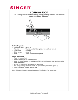 Page 308 
   
   
  
 
 
 
 
 
 
 
 
 
      
 
 
 
 
 
 
 
 
 
 
             
 
 
 
 
 
 
 
 
 
         
          Additional Presser Feet page 2 
CORDING FOOT 
The Cording Foot is used for sewing piping (cording) between two layer\
s of  fabric in one easy operation. 
 
 
 
 
 
 
 
 
 
 
 
 
 
 
 
 
 
 
 
Machine Preparation 
•  Differential Feed:   Set to “N” 
•  Needles:     You may use both the right and left needle, or left only 
•  Upper Knife:  Engaged 
•  Stitch Length:  Set to “N” 
•  Foot:...