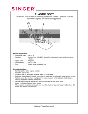 Page 309 
   
   
 
 
          Additional Presser Feet page 3 
ELASTIC FOOT 
The Elastic Foot is used for inserting elastic into a seam.  It can be used for  
swimwear, lingerie and other sewing projects. 
 
 
 
 
 
 
 
 
 
 
 
 
 
 
 
 
 
 
 
 
Machine Preparation 
•  Differential Feed:    Set to “N” 
•  Needles:      Use both the right & left needle for wider elastic, right needle for narrow   
•                                   elastic 
•  Upper Knife:    Engaged 
•  Stitch Length:    Set to 3 or 4 
•...