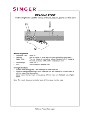 Page 310 
    
   
  
 
BEADING FOOT 
The Beading Foot is used for sewing on beads, sequins, pearls and thick cord. 
 
 
 
 
 
 
 
 
 
 
 
 
 
 
 
 
 
 
 
 
Machine Preparation 
•  Differential Feed:    Set to “N” 
•  Needles:      Use left needle for large beads, or right needle for smaller beads 
•  Upper Knife:    You may choose to work with or without the upper knife (If engaging 
      the knife, be careful not  to cut the beads as you sew) 
•  Stitch Length:    Set to 3 or 4 
•  Foot:      Attach (snap-on)...