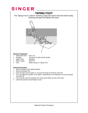 Page 311 
   
    
   
   
  
          Additional Presser Feet page 4 
TAPING FOOT 
The Taping Foot is used for inserting a tape into seams that will stretch easily.  
Inserting the tape will stabilize the seam. 
 
 
 
 
 
 
 
 
 
 
 
 
 
 
 
 
 
 
 
 
 
Machine Preparation 
•  Differential Feed:    Set to “N” 
•  Needles:      Use both the right and left needle 
•  Upper Knife:    Engaged 
•  Stitch Length:    Set to “N” 
•  Foot:      Attach (snap-on) Taping Foot 
 
 
Sewing Instructions 
•  Set the needles...