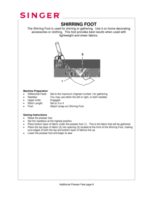 Page 312 
   
    
   
 
 
  SHIRRING FOOT 
The Shirring Foot is used for shirring or
 gathering.  Use it on home decorating  
accessories or clothing.  This foot  provides best results when used with  
lightweight and sheer fabrics. 
 
 
 
 
 
 
 
 
 
 
 
 
 
 
 
 
 
 
Machine Preparation 
•  Differential Feed:    Set to the maximum (highest number ) for gathering 
•  Needles:      You may use either the left or right, or both needles 
•  Upper knife:    Engaged 
•  Stitch Length:    Set to 3 or 4 
•  Foot:...