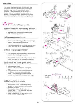 Page 4112
3
4
25mm(1) 2534 6
2
(A)
1(B)
Knife cover
Seam guide plate
Chain stitch needle
40
The double chain stitch is sewn with 2 threads, one
needle and one looper. Normally, the machine trims
the fabric edge while the seam is being sewn.
However, a chain stitch seam can be placed at a
desired distance from edge of fabric by putting the
knife in a nonworking position, disengaging the upper
looper and installing the chain stitch seam guide plate
See page 35 for instructions on placing upper
knife in nonworking...