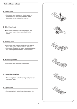 Page 6968
This foot is used for attaching elastic tape to the
garment and the amount of contraction of the
elastic tape can be adjusted as required.
This foot is for sewing cuffs on knit fabrics, skirt
and trouser seams where seam should not be
visible.
This foot is most suited for gathering when sewing
tiered skirts, yokes, cuffs and frills on skirts, etc.
This foot is also suited for sewing two fabrics together
and gathering the bottom fabric in one operation.
This foot is used for sewing on beads, etc.
This...