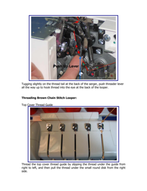 Page 16 
 
 
 
 
 
 
 
 
 
 
 
 
 
 
 
Tugging slightly on the thread tail at the back of the serger, push threader lever 
all the way up to hook thread into the eye at the back of the looper. 
 
 
Threading Brown Chain Stitch Looper: 
 
Top Cover Thread Guide 
 
 
 
 
 
 
 
 
 
 
 
 
 
 
 
 
Thread the top cover thread guide by slipping the thread under the guide from 
right to left, and then pull the thread under the small round disk from the right 
side.  