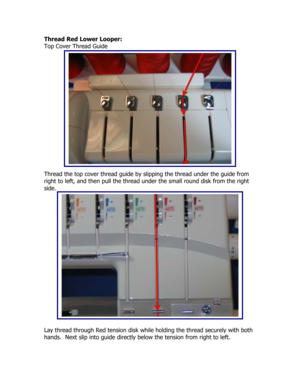 Page 4Thread Red Lower Looper: 
Top Cover Thread Guide 
 
 
 
 
 
 
 
 
 
 
 
 
 
 
 
 
 
Thread the top cover thread guide by slipping the thread under the guide from 
right to left, and then pull the thread under the small round disk from the right 
side. 
 
 
 
 
 
 
 
 
 
 
 
 
 
 
 
 
 
 
 
Lay thread through Red tension disk while holding the thread securely with both 
hands.  Next slip into guide directly below the tension from right to left. 
  
