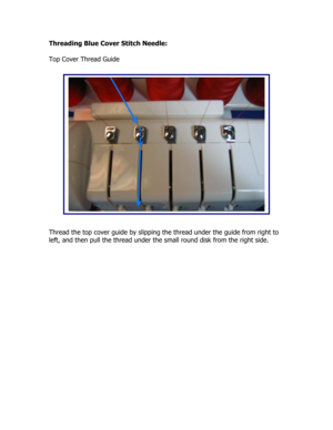Page 31Threading Blue Cover Stitch Needle: 
 
Top Cover Thread Guide 
 
 
 
 
 
 
 
 
 
 
 
 
 
 
 
 
 
 
 
 
 
Thread the top cover guide by slipping the thread under the guide from right to 
left, and then pull the thread under the small round disk from the right side.  