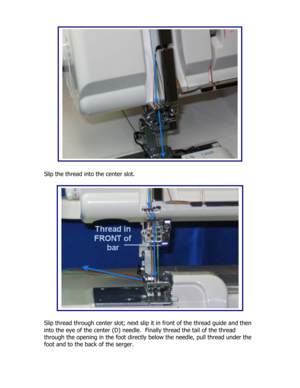 Page 33 
 
 
 
 
 
 
 
 
 
 
 
 
 
 
 
 
 
 
Slip the thread into the center slot. 
 
 
 
 
 
 
 
 
 
 
 
 
 
 
 
 
 
 
 
 
Slip thread through center slot; next slip it in front of the thread guide and then 
into the eye of the center (D) needle.  Finally thread the tail of the thread 
through the opening in the foot directly below the needle, pull thread under the 
foot and to the back of the serger.  