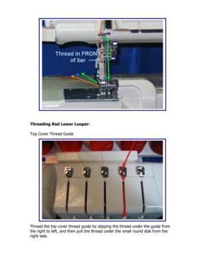 Page 37 
 
 
 
 
 
 
 
 
 
 
 
 
 
 
 
 
 
 
 
Threading Red Lower Looper: 
 
Top Cover Thread Guide 
 
 
 
 
 
 
 
 
 
 
 
 
 
 
 
 
 
 
Thread the top cover thread guide by slipping the thread under the guide from 
the right to left, and then pull the thread under the small round disk from the 
right side.
  