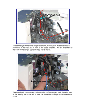 Page 39 
 
 
 
 
 
 
 
 
 
 
 
 
 
 
 
 
Thread the eye of the lower looper as shown, making sure that the thread is 
positioned in the V cut out in front of the looper threader.  Pull the thread tail to 
the back of the serger approximately 4 to 6 inches. 
 
 
 
 
 
 
 
 
 
 
 
 
 
 
 
 
 
 
 
 
Tugging slightly on the thread tail at the back of the serger, push threader lever 
all the way up and to the left to hook the thread into the eye at the back of the 
looper. 
  