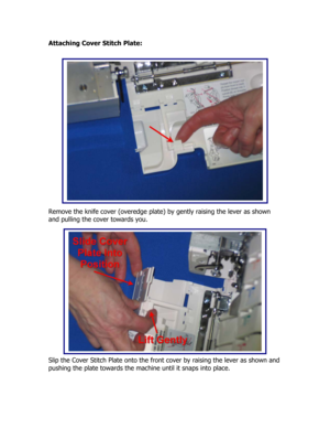 Page 44Attaching Cover Stitch Plate: 
 
 
 
 
 
 
 
 
 
 
 
 
 
 
 
 
 
 
Remove the knife cover (overedge plate) by gently raising the lever as shown 
and pulling the cover towards you. 
 
 
  
 
 
 
 
 
 
 
 
 
 
 
 
 
 
Slip the Cover Stitch Plate onto the front cover by raising the lever as shown and 
pushing the plate towards the machine until it snaps into place. 
  