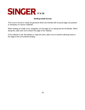 Page 2424 
27 & 28 
Binding Inside Curves
This curve is found on nearly all garments which are finished with a bou\
nd edge, but practice
is necessary on venous materials.
When binding an inside curve, straighten out the edge as it is being fed\
 into the Binder. When doing this, take care not to stretch the edge of the material.
If the material is soft, like batiste or crepe de chine, add a row of ma\
chine stitching close to
the edge of the curve before binding. 