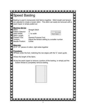 Page 114 
Speed Basting 
 
Basting is used to temporarily hold fabrics together.  Stitch length and tension 
are adjusted to create a looser stitch.  This stitch can easily be removed with a 
seam ripper or simply pulled out. 
 
Machine Set-Up
:  
Stitch:   Straight Stitch 
Pattern Selector:      A 
Stitch Width:    1, no width 
Stitch Length:  5 
Presser Foot:   General Purpose Foot 
Tension:    Adjust the tension setting to a smaller number 
Needle Position:      Center 
 
Materials
: 
(2) 4” x 4” pieces of...