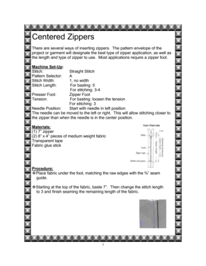 Page 147 
Centered Zippers 
 
There are several ways of inserting zippers.  The pattern envelope of the  
project or garment will designate the best type of zipper application, as well as 
the length and type of zipper to use.  Most applications require a zipper foot.   
 
Machine Set-Up
: 
Stitch:    Straight Stitch 
Pattern Selector:   A 
Stitch Width:     1, no width 
Stitch Length:            For basting: 5                                                              
                                  For...