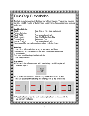 Page 2215 
Four-Step Buttonholes 
 
The built-in buttonhole is divided into four different steps.  This simple process  
provides reliable results for buttonholes on garments, home decorating projects 
and crafts.   
 
Machine Set-Up
: 
Stitch:    Step One of the 4-step buttonhole 
Pattern Selector:    A 
Stitch Width:   Changes automatically 
Stitch Length:    Step #1 of Buttonhole Dial   
Presser Foot:    Buttonhole Foot       
Needle Position:    Changes automatically  
(See manual for complete machine...