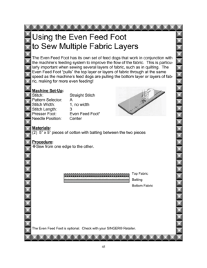 Page 5245   
 
Using the Even Feed Foot  
to Sew Multiple Fabric Layers
 
 
The Even Feed Foot has its own set of feed dogs that work in conjunction with 
the machine’s feeding system to improve the flow of the fabric.  This is particu-
larly important when sewing several layers of fabric, such as in quilting.  The 
Even Feed Foot “pulls” the top layer or layers of fabric through at the same 
speed as the machine’s feed dogs are pulling the bottom layer or layers of fab-
ric, making for more even feeding!...