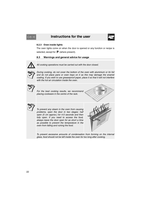 Page 20Instructions for the user
22
8.2.3 Oven inside lights
The oven lights come on when the door is opened or any function or recipe is
selected, except for   (where present).
8.3 Warnings and general advice for usage
All cooking operations must be carried out with the door closed.
During cooking, do not cover the bottom of the oven with aluminium or tin foil
and do not place pans or oven trays on it as this may damage the enamel
coating. If you wish to use greaseproof paper, place it so that it will not...