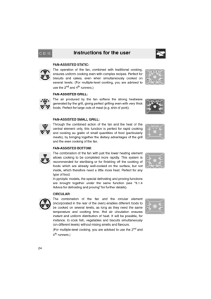 Page 22Instructions for the user
24FAN-ASSISTED STATIC:
The operation of the fan, combined with traditional cooking,
ensures uniform cooking even with complex recipes. Perfect for
biscuits and cakes, even when simultaneously cooked on
several levels. (For multiple-level cooking, you are advised to
use the 2
nd and 4th runners.)
FAN-ASSISTED GRILL:
The air produced by the fan softens the strong heatwave
generated by the grill, giving perfect grilling even with very thick
foods. Perfect for large cuts of meat...