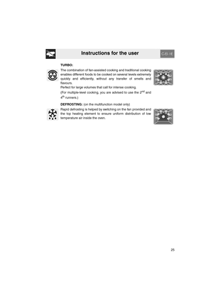 Page 23Instructions for the user
25 TURBO:
The combination of fan-assisted cooking and traditional cooking
enables different foods to be cooked on several levels extremely
quickly and efficiently, without any transfer of smells and
flavours.
Perfect for large volumes that call for intense cooking.
(For multiple-level cooking, you are advised to use the 2
nd and
4
th runners.)
DEFROSTING: (on the multifunction model only)
Rapid defrosting is helped by switching on the fan provided and
the top heating element to...