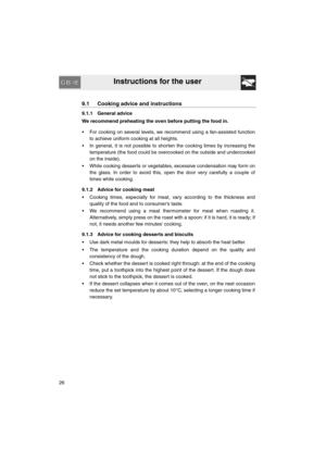 Page 24Instructions for the user
26
9.1 Cooking advice and instructions
9.1.1 General advice
We recommend preheating the oven before putting the food in. 
•  For cooking on several levels, we recommend using a fan-assisted function
to achieve uniform cooking at all heights.
•  In general, it is not possible to shorten the cooking times by increasing the
temperature (the food could be overcooked on the outside and undercooked
on the inside).
•  While cooking desserts or vegetables, excessive condensation may...