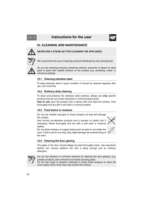 Page 30Instructions for the user
32
10. CLEANING AND MAINTENANCE
NEVER USE A STEAM JET FOR CLEANING THE APPLIANCE.
We recommend the use of cleaning products distributed by the manufacturer.
Do not use cleaning products containing chlorine, ammonia or bleach on steel
parts or parts with metallic finishes on the surface (e.g. anodizing, nickel- or
chromium-plating).
10.1 Cleaning stainless steel
To keep stainless steel in good condition it should be cleaned regularly after
use. Let it cool first.
10.2 Ordinary...