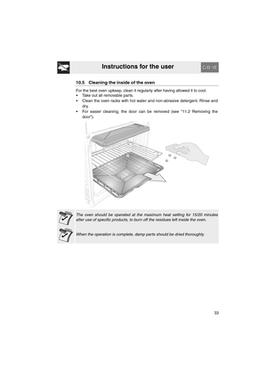 Page 31Instructions for the user
33
10.5 Cleaning the inside of the oven
For the best oven upkeep, clean it regularly after having allowed it to cool. 
•  Take out all removable parts.
•  Clean the oven racks with hot water and non-abrasive detergent. Rinse and
dry.
•  For easier cleaning, the door can be removed (see “11.2 Removing the
door”).
The oven should be operated at the maximum heat setting for 15/20 minutes
after use of specific products, to burn off the residues left inside the oven.
When the...