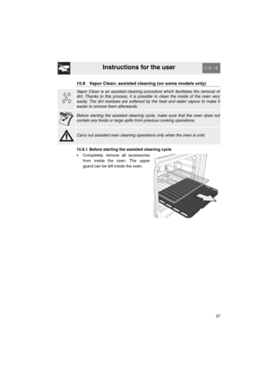 Page 35Instructions for the user
37
10.8 Vapor Clean: assisted cleaning (on some models only)
Vapor Clean is an assisted cleaning procedure which facilitates the removal of
dirt. Thanks to this process, it is possible to clean the inside of the oven very
easily. The dirt residues are softened by the heat and water vapour to make it
easier to remove them afterwards.
Before starting the assisted cleaning cycle, make sure that the oven does not
contain any foods or large spills from previous cooking operations....