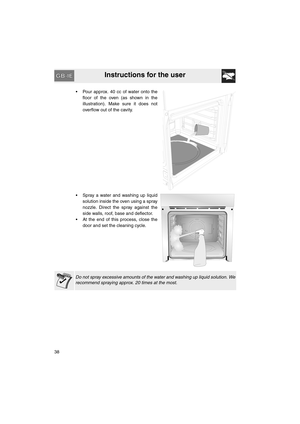 Page 36Instructions for the user
38•  Pour approx. 40 cc of water onto the
floor of the oven (as shown in the
illustration). Make sure it does not
overflow out of the cavity.
•  Spray a water and washing up liquid
solution inside the oven using a spray
nozzle. Direct the spray against the
side walls, roof, base and deflector. 
•  At the end of this process, close the
door and set the cleaning cycle.
Do not spray excessive amounts of the water and washing up liquid solution. We
recommend spraying approx. 20...