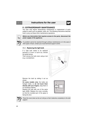 Page 38Instructions for the user
40
11. EXTRAORDINARY MAINTENANCE
The oven may require extraordinary maintenance or replacement of parts
subject to wear such as gaskets, bulbs, etc. The following instructions describe
how to carry out these minor maintenance operations.
Before any intervention that requires access to live parts, disconnect the
power supply of the appliance.
If a problem cannot be resolved through ordinary maintenance or in the case of
other types of fault, contact your local technical support...