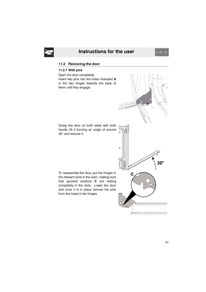 Page 39Instructions for the user
41
11.2 Removing the door
11.2.1 With pins
Open the door completely.
Insert two pins into the holes indicated A
in the two hinges towards the back of
them until they engage.
Grasp the door on both sides with both
hands, lift it forming an angle of around
30° and remove it.
To reassemble the door, put the hinges in
the relevant slots in the oven, making sure
that grooved sections C are resting
completely in the slots.  Lower the door
and once it is in place remove the pins
from...