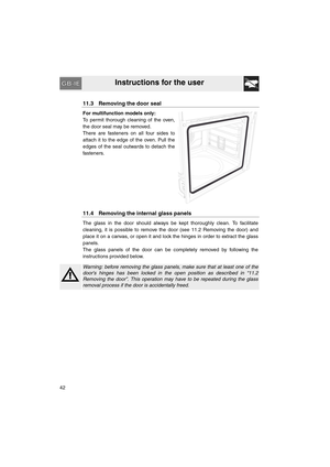 Page 40Instructions for the user
42
11.3 Removing the door seal
For multifunction models only:
To permit thorough cleaning of the oven,
the door seal may be removed.
There are fasteners on all four sides to
attach it to the edge of the oven. Pull the
edges of the seal outwards to detach the
fasteners.
11.4 Removing the internal glass panels
The glass in the door should always be kept thoroughly clean. To facilitate
cleaning, it is possible to remove the door (see 11.2 Removing the door) and
place it on a...