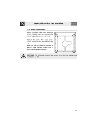 Page 43Instructions for the installer
45
12.2 Cable replacement
Should the supply cable need replacing,
remove the back guard by unscrewing the
screws to gain access to the terminal.
Replace the cable. The cable cross-
section must be no less than 1.5 mm² (3 x
1.5).
Make sure that the cables (for the oven or
any hob) follow the best route in order to
avoid any contact with the oven.
WARNING: The tightening torque of the screws of the terminal supply wires
must be 1.5 - 2 Nm. 