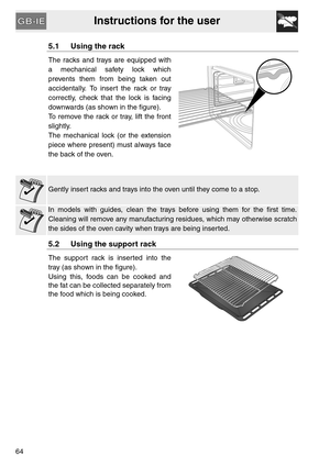 Page 12Instructions for the user
64
5.1 Using the rack
The racks and trays are equipped with
a mechanical safety lock which
prevents them from being taken out
accidentally. To insert the rack or tray
correctly, check that the lock is facing
downwards (as shown in the figure).
To remove the rack or tray, lift the front
slightly.
The mechanical lock (or the extension
piece where present) must always face
the back of the oven.
Gently insert racks and trays into the oven until they come to a stop.
In models with...