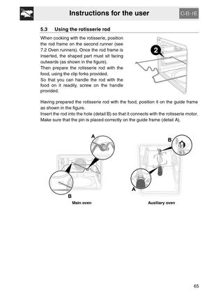 Page 13Instructions for the user
65
5.3 Using the rotisserie rod
When cooking with the rotisserie, position
the rod frame on the second runner (see
7.2 Oven runners). Once the rod frame is
inserted, the shaped part must sit facing
outwards (as shown in the figure).
Then prepare the rotisserie rod with the
food, using the clip forks provided.
So that you can handle the rod with the
food on it readily, screw on the handle
provided.
Having prepared the rotisserie rod with the food, position it on the guide frame...