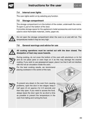 Page 17Instructions for the user
69
7.4 Internal oven lights
The oven lights switch on by selecting any function.
7.5 Storage compartment
The storage compartment is in the bottom of the cooker, underneath the ovens.
To open it, pull on the bottom of the door.
It provides storage space for the appliance’s metal accessories and must not be
used to store flammable materials, cloths, paper etc.
Do not open the storage compartment when the oven is on and still hot. The
temperatures inside it may be very high.
7.6...