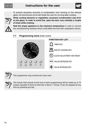 Page 18Instructions for the user
70
To prevent excessive amounts of condensation from forming on the internal
glass, hot food should not be left inside the oven for too long after cooking.
While cooking desserts or vegetables, excessive condensation may form
on the glass. In order to avoid this, open the door very carefully a couple
of times while cooking.
Heat the empty appliance to the maximum temperature in order to remove
any manufacturing residues which could affect the food with unpleasant odours.
7.7...