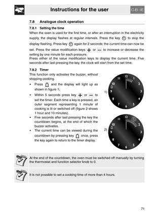 Page 19Instructions for the user
71
7.8 Analogue clock operation
7.8.1 Setting the time
When the oven is used for the first time, or after an interruption in the electricity
supply, the display flashes at regular intervals. Press the key   to stop the
display flashing. Press key   again for 2 seconds; the current time can now be
set. Press the value modification keys   or   to increase or decrease the
setting by one minute for each pressure.
Press either of the value modification keys to display the current...