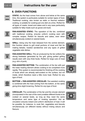 Page 22Instructions for the user
74
8. OVEN FUNCTIONS
STATIC: As the heat comes from above and below at the same
time, this system is particularly suitable for certain types of food.
Traditional cooking, also known as static or thermal radiation
cooking, is suitable for cooking just one dish at a time. Perfect for
all types of roasts, bread and cakes and in any case particularly
suitable for fatty meats such as goose and duck.
FAN-ASSISTED STATIC: The operation of the fan, combined
with traditional cooking,...