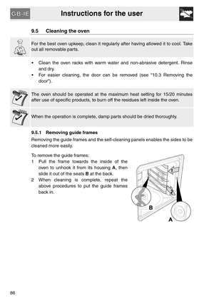 Page 34Instructions for the user
86
9.5 Cleaning the oven
For the best oven upkeep, clean it regularly after having allowed it to cool. Take
out all removable parts.
 Clean the oven racks with warm water and non-abrasive detergent. Rinse
and dry.
 For easier cleaning, the door can be removed (see “10.3 Removing the
door”).
The oven should be operated at the maximum heat setting for 15/20 minutes
after use of specific products, to burn off the residues left inside the oven.
When the operation is complete, damp...