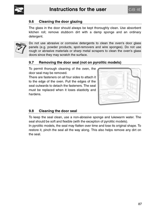Page 35Instructions for the user
87
9.6 Cleaning the door glazing
The glass in the door should always be kept thoroughly clean. Use absorbent
kitchen roll; remove stubborn dirt with a damp sponge and an ordinary
detergent.
Do not use abrasive or corrosive detergents to clean the ovens door glass
panels (e.g. powder products, spot-removers and wire sponges). Do not use
rough or abrasive materials or sharp metal scrapers to clean the ovens glass
doors since they may scratch the surface.
9.7 Removing the door seal...