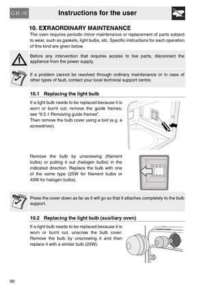 Page 38Instructions for the user
90
10. EXTRAORDINARY MAINTENANCE
The oven requires periodic minor maintenance or replacement of parts subject
to wear, such as gaskets, light bulbs, etc. Specific instructions for each operation
of this kind are given below.
Before any intervention that requires access to live parts, disconnect the
appliance from the power supply.
If a problem cannot be resolved through ordinary maintenance or in case of
other types of fault, contact your local technical support centre.
10.1...
