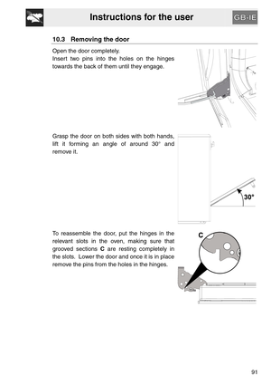 Page 39Instructions for the user
91
10.3 Removing the door
Open the door completely.
Insert two pins into the holes on the hinges
towards the back of them until they engage.
Grasp the door on both sides with both hands,
lift it forming an angle of around 30° and
remove it.
To reassemble the door, put the hinges in the
relevant slots in the oven, making sure that
grooved sections C are resting completely in
the slots.  Lower the door and once it is in place
remove the pins from the holes in the hinges. 