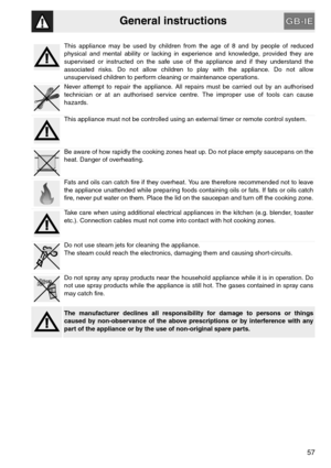Page 5General instructions
57
This appliance may be used by children from the age of 8 and by people of reduced
physical and mental ability or lacking in experience and knowledge, provided they are
supervised or instructed on the safe use of the appliance and if they understand the
associated risks. Do not allow children to play with the appliance. Do not allow
unsupervised children to perform cleaning or maintenance operations.
Never attempt to repair the appliance. All repairs must be carried out by an...