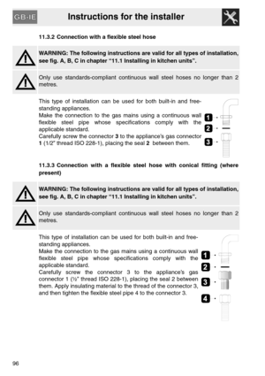 Page 44Instructions for the installer
9611.3.2 Connection with a flexible steel hose
WARNING: The following instructions are valid for all types of installation,
see fig. A, B, C in chapter “11.1 Installing in kitchen units”.
Only use standards-compliant continuous wall steel hoses no longer than 2
metres.
This type of installation can be used for both built-in and free-
standing appliances.
Make the connection to the gas mains using a continuous wall
flexible steel pipe whose specifications comply with the...