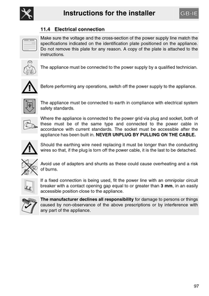 Page 45Instructions for the installer
97
11.4 Electrical connection
Make sure the voltage and the cross-section of the power supply line match the
specifications indicated on the identification plate positioned on the appliance.
Do not remove this plate for any reason. A copy of the plate is attached to the
instructions.
The appliance must be connected to the power supply by a qualified technician.
Before performing any operations, switch off the power supply to the appliance.
The appliance must be connected to...