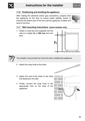 Page 47Instructions for the installer
99
11.6 Positioning and levelling the appliance
After making the electrical and/or gas connections, properly level
the appliance on the floor to ensure better stability. Screw or
unscrew the bottom part of the foot until the appliance is stable and
level on the floor.
11.7 Wall mounting instructions  (some markets only)
1 Fasten a hook bolt (not supplied) into the
wall at a height (h) of 800 mm from the
floor.
The installer must provide the hook bolt when installing the...
