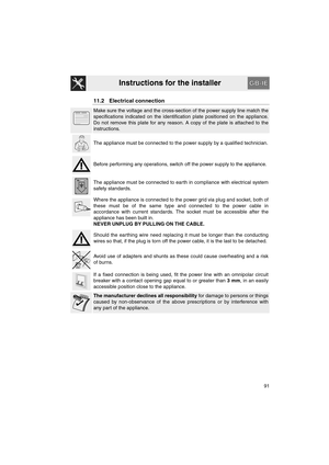 Page 43Instructions for the installer
91
11.2 Electrical connection
Make sure the voltage and the cross-section of the power supply line match the
specifications indicated on the identification plate positioned on the appliance.
Do not remove this plate for any reason. A copy of the plate is attached to the
instructions.
The appliance must be connected to the power supply by a qualified technician.
Before performing any operations, switch off the power supply to the appliance.
The appliance must be connected to...